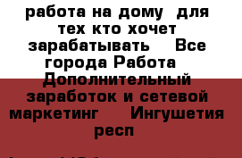 работа на дому  для тех кто хочет зарабатывать. - Все города Работа » Дополнительный заработок и сетевой маркетинг   . Ингушетия респ.